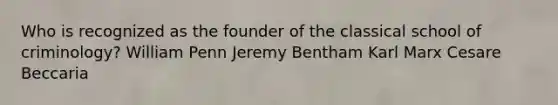 Who is recognized as the founder of the classical school of criminology? William Penn Jeremy Bentham Karl Marx Cesare Beccaria