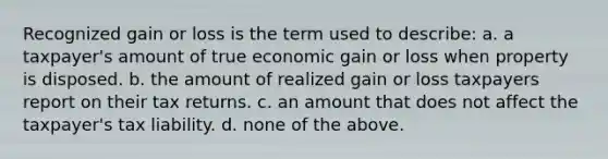 Recognized gain or loss is the term used to describe: a. a taxpayer's amount of true economic gain or loss when property is disposed. b. the amount of realized gain or loss taxpayers report on their tax returns. c. an amount that does not affect the taxpayer's tax liability. d. none of the above.