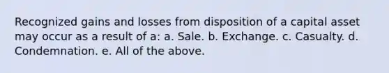 Recognized gains and losses from disposition of a capital asset may occur as a result of a: a. Sale. b. Exchange. c. Casualty. d. Condemnation. e. All of the above.