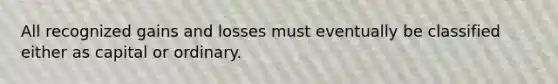 All recognized gains and losses must eventually be classified either as capital or ordinary.