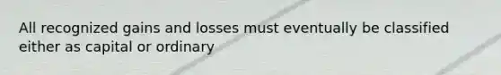 All recognized gains and losses must eventually be classified either as capital or ordinary