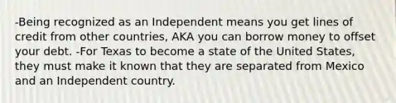 -Being recognized as an Independent means you get lines of credit from other countries, AKA you can borrow money to offset your debt. -For Texas to become a state of the United States, they must make it known that they are separated from Mexico and an Independent country.