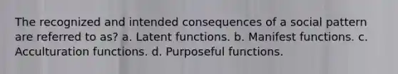 The recognized and intended consequences of a social pattern are referred to as? a. Latent functions. b. Manifest functions. c. Acculturation functions. d. Purposeful functions.