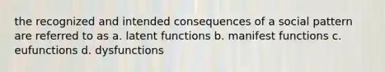 the recognized and intended consequences of a social pattern are referred to as a. latent functions b. manifest functions c. eufunctions d. dysfunctions