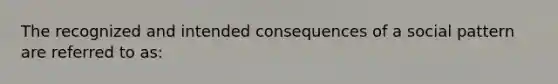 The recognized and intended consequences of a social pattern are referred to as: