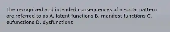 The recognized and intended consequences of a social pattern are referred to as A. latent functions B. manifest functions C. eufunctions D. dysfunctions