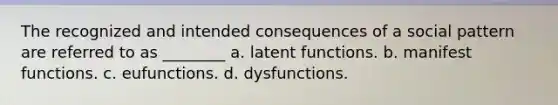 The recognized and intended consequences of a social pattern are referred to as ________ a. latent functions. b. manifest functions. c. eufunctions. d. dysfunctions.