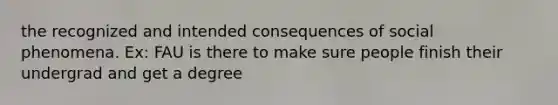 the recognized and intended consequences of social phenomena. Ex: FAU is there to make sure people finish their undergrad and get a degree