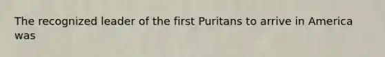 The recognized leader of the first Puritans to arrive in America was