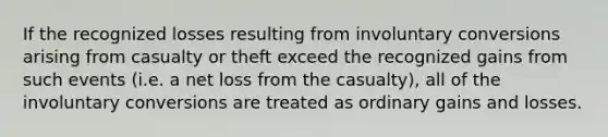 If the recognized losses resulting from involuntary conversions arising from casualty or theft exceed the recognized gains from such events (i.e. a net loss from the casualty), all of the involuntary conversions are treated as ordinary gains and losses.