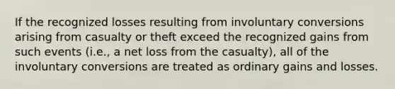 If the recognized losses resulting from involuntary conversions arising from casualty or theft exceed the recognized gains from such events (i.e., a net loss from the casualty), all of the involuntary conversions are treated as ordinary gains and losses.