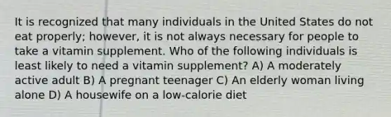 It is recognized that many individuals in the United States do not eat properly; however, it is not always necessary for people to take a vitamin supplement. Who of the following individuals is least likely to need a vitamin supplement? A) A moderately active adult B) A pregnant teenager C) An elderly woman living alone D) A housewife on a low-calorie diet