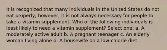 It is recognized that many individuals in the United States do not eat properly; however, it is not always necessary for people to take a vitamin supplement. Who of the following individuals is least likely to need a vitamin supplement? Select one: a. A moderately active adult b. A pregnant teenager c. An elderly woman living alone d. A housewife on a low-calorie diet