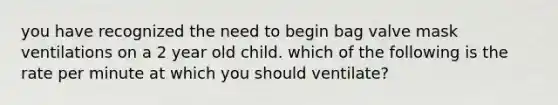 you have recognized the need to begin bag valve mask ventilations on a 2 year old child. which of the following is the rate per minute at which you should ventilate?