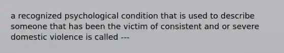 a recognized psychological condition that is used to describe someone that has been the victim of consistent and or severe domestic violence is called ---