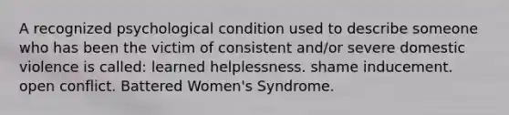 A recognized psychological condition used to describe someone who has been the victim of consistent and/or severe domestic violence is called: learned helplessness. shame inducement. open conflict. Battered Women's Syndrome.