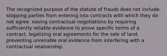 The recognized purpose of the statute of frauds does not include: stopping parties from entering into contracts with which they do not agree. easing contractual negotiations by requiring sufficiently reliable evidence to prove specific terms of a contract. legalizing oral agreements for the sale of land. preventing unreliable oral evidence from interfering with a contractual relationship.