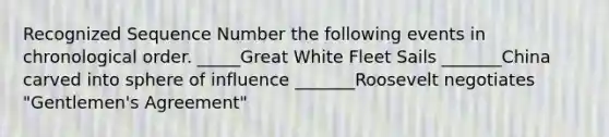 Recognized Sequence Number the following events in chronological order. _____Great White Fleet Sails _______China carved into sphere of influence _______Roosevelt negotiates "Gentlemen's Agreement"