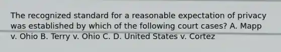 The recognized standard for a reasonable expectation of privacy was established by which of the following court cases? A. Mapp v. Ohio B. Terry v. Ohio C. D. United States v. Cortez