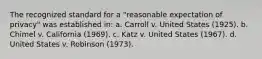 The recognized standard for a "reasonable expectation of privacy" was established in: a. Carroll v. United States (1925). b. Chimel v. California (1969). c. Katz v. United States (1967). d. United States v. Robinson (1973).