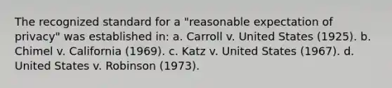 The recognized standard for a "reasonable expectation of privacy" was established in: a. Carroll v. United States (1925). b. Chimel v. California (1969). c. Katz v. United States (1967). d. United States v. Robinson (1973).