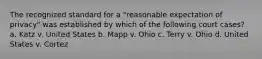 The recognized standard for a "reasonable expectation of privacy" was established by which of the following court cases? a. Katz v. United States b. Mapp v. Ohio c. Terry v. Ohio d. United States v. Cortez