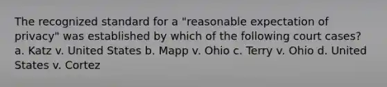 The recognized standard for a "reasonable expectation of privacy" was established by which of the following court cases? a. Katz v. United States b. Mapp v. Ohio c. Terry v. Ohio d. United States v. Cortez