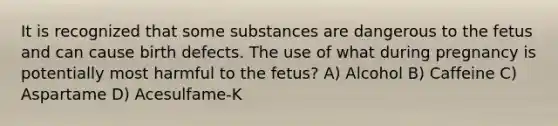 It is recognized that some substances are dangerous to the fetus and can cause birth defects. The use of what during pregnancy is potentially most harmful to the fetus? A) Alcohol B) Caffeine C) Aspartame D) Acesulfame-K