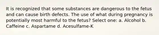 It is recognized that some substances are dangerous to the fetus and can cause birth defects. The use of what during pregnancy is potentially most harmful to the fetus? Select one: a. Alcohol b. Caffeine c. Aspartame d. Acesulfame-K