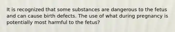 It is recognized that some substances are dangerous to the fetus and can cause birth defects. The use of what during pregnancy is potentially most harmful to the fetus?