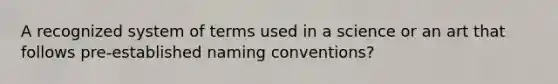 A recognized system of terms used in a science or an art that follows pre-established naming conventions?