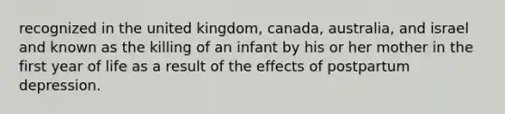 recognized in the united kingdom, canada, australia, and israel and known as the killing of an infant by his or her mother in the first year of life as a result of the effects of postpartum depression.