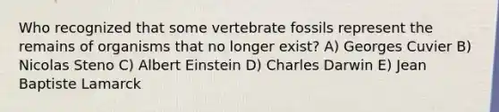 Who recognized that some vertebrate fossils represent the remains of organisms that no longer exist? A) Georges Cuvier B) Nicolas Steno C) Albert Einstein D) Charles Darwin E) Jean Baptiste Lamarck