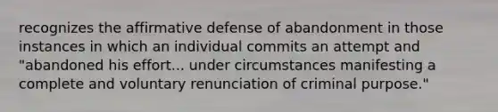 recognizes the affirmative defense of abandonment in those instances in which an individual commits an attempt and "abandoned his effort... under circumstances manifesting a complete and voluntary renunciation of criminal purpose."