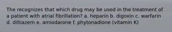 The recognizes that which drug may be used in the treatment of a patient with atrial fibrillation? a. heparin b. digoxin c. warfarin d. diltiazem e. amiodarone f. phytonadione (vitamin K)