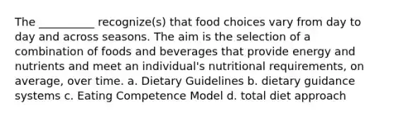 The __________ recognize(s) that food choices vary from day to day and across seasons. The aim is the selection of a combination of foods and beverages that provide energy and nutrients and meet an individual's nutritional requirements, on average, over time. a. Dietary Guidelines b. dietary guidance systems c. Eating Competence Model d. total diet approach