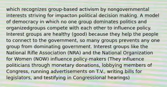 which recognizes group-based activism by nongovernmental interests striving for impacton political decision making. A model of democracy in which no one group dominates politics and organizedgroups compete with each other to influence policy. Interest groups are healthy (good) because they help the people to connect to the government, so many groups prevents any one group from dominating government. Interest groups like the National Rifle Association (NRA) and the National Organization for Women (NOW) influence policy-makers (They influence politicians through monetary donations, lobbying members of Congress, running advertisements on T.V., writing bills for legislators, and testifying in Congressional hearings)