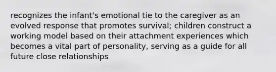 recognizes the infant's emotional tie to the caregiver as an evolved response that promotes survival; children construct a working model based on their attachment experiences which becomes a vital part of personality, serving as a guide for all future close relationships