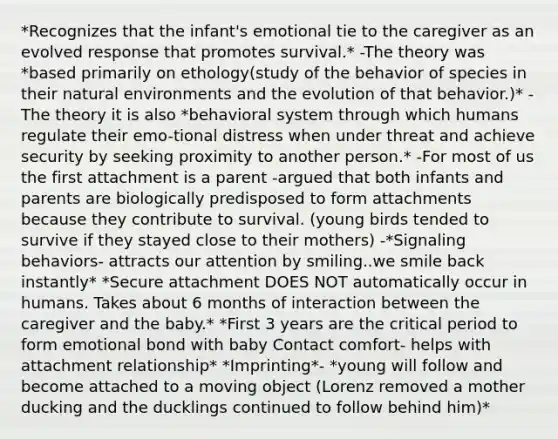 *Recognizes that the infant's emotional tie to the caregiver as an evolved response that promotes survival.* -The theory was *based primarily on ethology(study of the behavior of species in their natural environments and the evolution of that behavior.)* -The theory it is also *behavioral system through which humans regulate their emo-tional distress when under threat and achieve security by seeking proximity to another person.* -For most of us the first attachment is a parent -argued that both infants and parents are biologically predisposed to form attachments because they contribute to survival. (young birds tended to survive if they stayed close to their mothers) -*Signaling behaviors- attracts our attention by smiling..we smile back instantly* *Secure attachment DOES NOT automatically occur in humans. Takes about 6 months of interaction between the caregiver and the baby.* *First 3 years are the critical period to form emotional bond with baby Contact comfort- helps with attachment relationship* *Imprinting*- *young will follow and become attached to a moving object (Lorenz removed a mother ducking and the ducklings continued to follow behind him)*