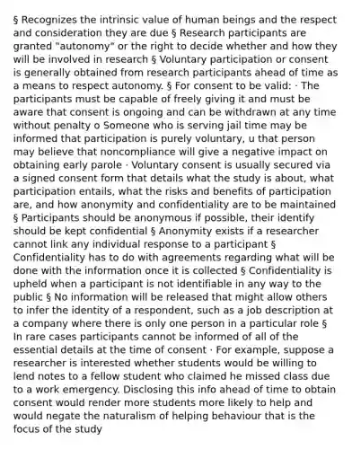 § Recognizes the intrinsic value of human beings and the respect and consideration they are due § Research participants are granted "autonomy" or the right to decide whether and how they will be involved in research § Voluntary participation or consent is generally obtained from research participants ahead of time as a means to respect autonomy. § For consent to be valid: · The participants must be capable of freely giving it and must be aware that consent is ongoing and can be withdrawn at any time without penalty o Someone who is serving jail time may be informed that participation is purely voluntary, u that person may believe that noncompliance will give a negative impact on obtaining early parole · Voluntary consent is usually secured via a signed consent form that details what the study is about, what participation entails, what the risks and benefits of participation are, and how anonymity and confidentiality are to be maintained § Participants should be anonymous if possible, their identify should be kept confidential § Anonymity exists if a researcher cannot link any individual response to a participant § Confidentiality has to do with agreements regarding what will be done with the information once it is collected § Confidentiality is upheld when a participant is not identifiable in any way to the public § No information will be released that might allow others to infer the identity of a respondent, such as a job description at a company where there is only one person in a particular role § In rare cases participants cannot be informed of all of the essential details at the time of consent · For example, suppose a researcher is interested whether students would be willing to lend notes to a fellow student who claimed he missed class due to a work emergency. Disclosing this info ahead of time to obtain consent would render more students more likely to help and would negate the naturalism of helping behaviour that is the focus of the study