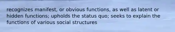 recognizes manifest, or obvious functions, as well as latent or hidden functions; upholds the status quo; seeks to explain the functions of various social structures