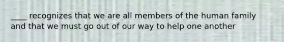 ____ recognizes that we are all members of the human family and that we must go out of our way to help one another