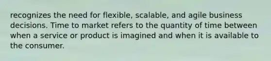 recognizes the need for flexible, scalable, and agile business decisions. Time to market refers to the quantity of time between when a service or product is imagined and when it is available to the consumer.