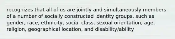 recognizes that all of us are jointly and simultaneously members of a number of socially constructed identity groups, such as gender, race, ethnicity, social class, sexual orientation, age, religion, geographical location, and disability/ability