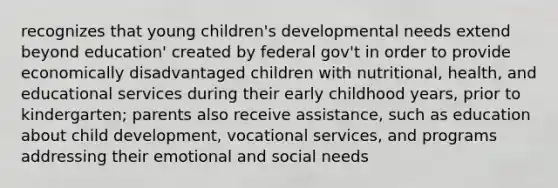 recognizes that young children's developmental needs extend beyond education' created by federal gov't in order to provide economically disadvantaged children with nutritional, health, and educational services during their early childhood years, prior to kindergarten; parents also receive assistance, such as education about child development, vocational services, and programs addressing their emotional and social needs