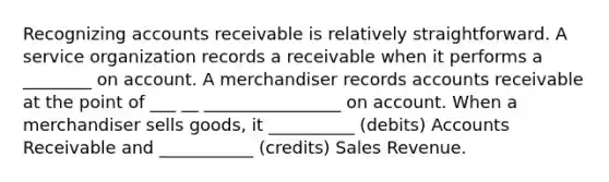 Recognizing accounts receivable is relatively straightforward. A service organization records a receivable when it performs a ________ on account. A merchandiser records accounts receivable at the point of ___ __ ________________ on account. When a merchandiser sells goods, it __________ (debits) Accounts Receivable and ___________ (credits) Sales Revenue.