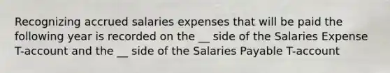 Recognizing accrued salaries expenses that will be paid the following year is recorded on the __ side of the Salaries Expense T-account and the __ side of the Salaries Payable T-account