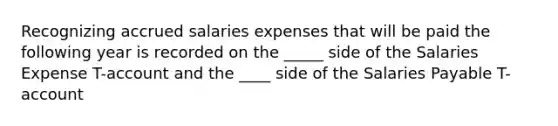 Recognizing accrued salaries expenses that will be paid the following year is recorded on the _____ side of the Salaries Expense T-account and the ____ side of the Salaries Payable T-account