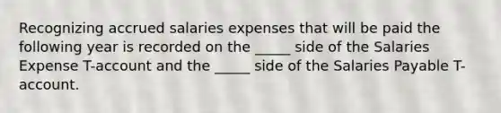 Recognizing accrued salaries expenses that will be paid the following year is recorded on the _____ side of the Salaries Expense T-account and the _____ side of the Salaries Payable T-account.