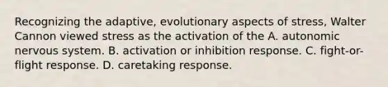 Recognizing the adaptive, evolutionary aspects of stress, Walter Cannon viewed stress as the activation of the A. autonomic nervous system. B. activation or inhibition response. C. fight-or-flight response. D. caretaking response.